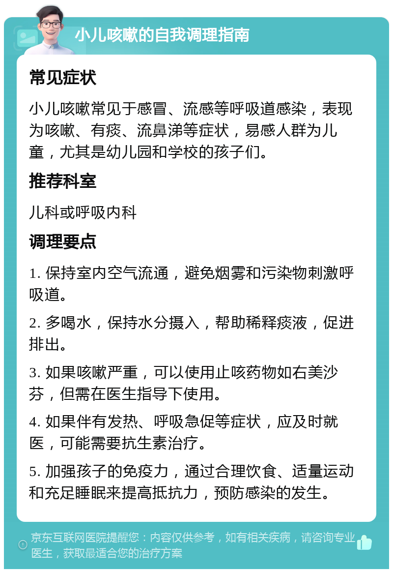 小儿咳嗽的自我调理指南 常见症状 小儿咳嗽常见于感冒、流感等呼吸道感染，表现为咳嗽、有痰、流鼻涕等症状，易感人群为儿童，尤其是幼儿园和学校的孩子们。 推荐科室 儿科或呼吸内科 调理要点 1. 保持室内空气流通，避免烟雾和污染物刺激呼吸道。 2. 多喝水，保持水分摄入，帮助稀释痰液，促进排出。 3. 如果咳嗽严重，可以使用止咳药物如右美沙芬，但需在医生指导下使用。 4. 如果伴有发热、呼吸急促等症状，应及时就医，可能需要抗生素治疗。 5. 加强孩子的免疫力，通过合理饮食、适量运动和充足睡眠来提高抵抗力，预防感染的发生。