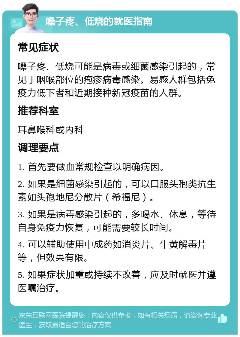 嗓子疼、低烧的就医指南 常见症状 嗓子疼、低烧可能是病毒或细菌感染引起的，常见于咽喉部位的疱疹病毒感染。易感人群包括免疫力低下者和近期接种新冠疫苗的人群。 推荐科室 耳鼻喉科或内科 调理要点 1. 首先要做血常规检查以明确病因。 2. 如果是细菌感染引起的，可以口服头孢类抗生素如头孢地尼分散片（希福尼）。 3. 如果是病毒感染引起的，多喝水、休息，等待自身免疫力恢复，可能需要较长时间。 4. 可以辅助使用中成药如消炎片、牛黄解毒片等，但效果有限。 5. 如果症状加重或持续不改善，应及时就医并遵医嘱治疗。