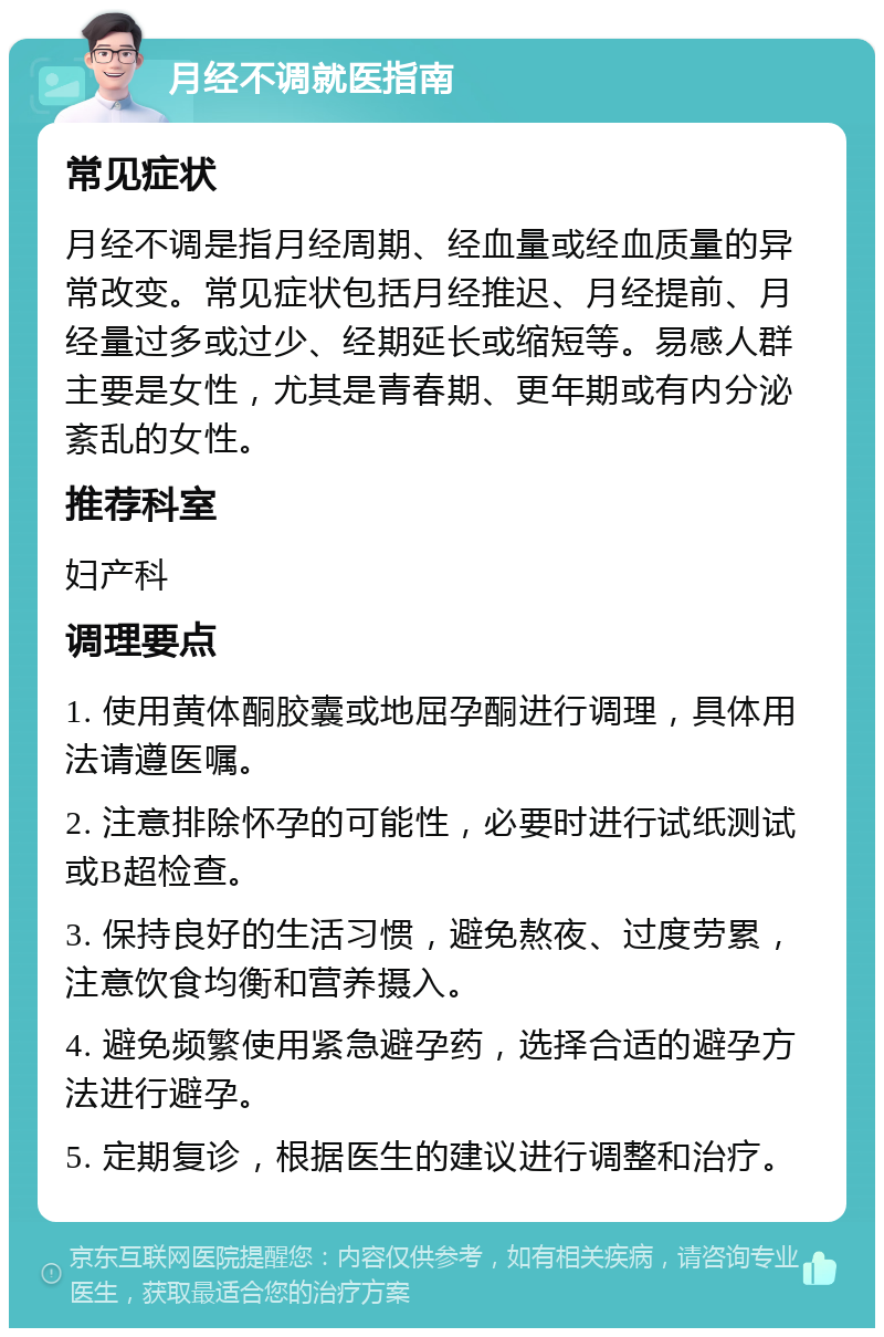 月经不调就医指南 常见症状 月经不调是指月经周期、经血量或经血质量的异常改变。常见症状包括月经推迟、月经提前、月经量过多或过少、经期延长或缩短等。易感人群主要是女性，尤其是青春期、更年期或有内分泌紊乱的女性。 推荐科室 妇产科 调理要点 1. 使用黄体酮胶囊或地屈孕酮进行调理，具体用法请遵医嘱。 2. 注意排除怀孕的可能性，必要时进行试纸测试或B超检查。 3. 保持良好的生活习惯，避免熬夜、过度劳累，注意饮食均衡和营养摄入。 4. 避免频繁使用紧急避孕药，选择合适的避孕方法进行避孕。 5. 定期复诊，根据医生的建议进行调整和治疗。