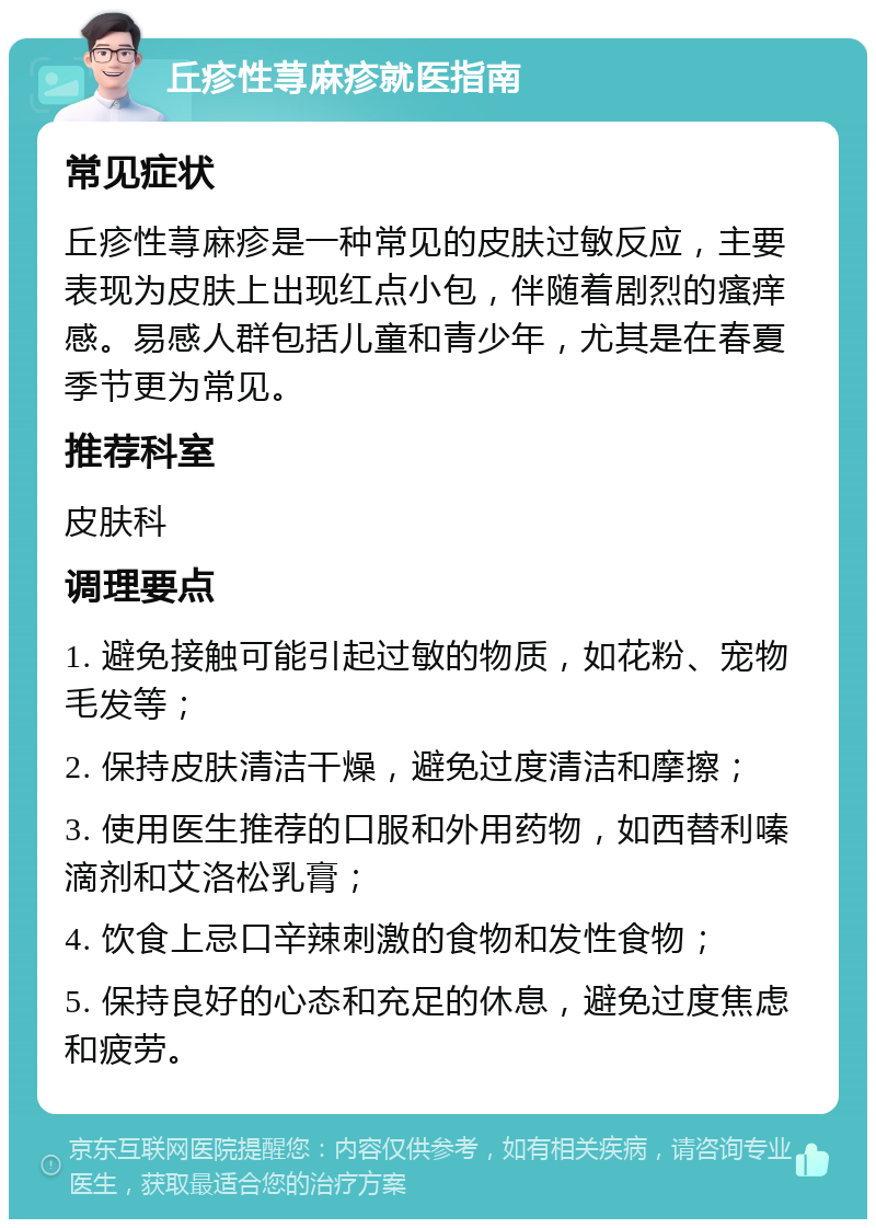 丘疹性荨麻疹就医指南 常见症状 丘疹性荨麻疹是一种常见的皮肤过敏反应，主要表现为皮肤上出现红点小包，伴随着剧烈的瘙痒感。易感人群包括儿童和青少年，尤其是在春夏季节更为常见。 推荐科室 皮肤科 调理要点 1. 避免接触可能引起过敏的物质，如花粉、宠物毛发等； 2. 保持皮肤清洁干燥，避免过度清洁和摩擦； 3. 使用医生推荐的口服和外用药物，如西替利嗪滴剂和艾洛松乳膏； 4. 饮食上忌口辛辣刺激的食物和发性食物； 5. 保持良好的心态和充足的休息，避免过度焦虑和疲劳。