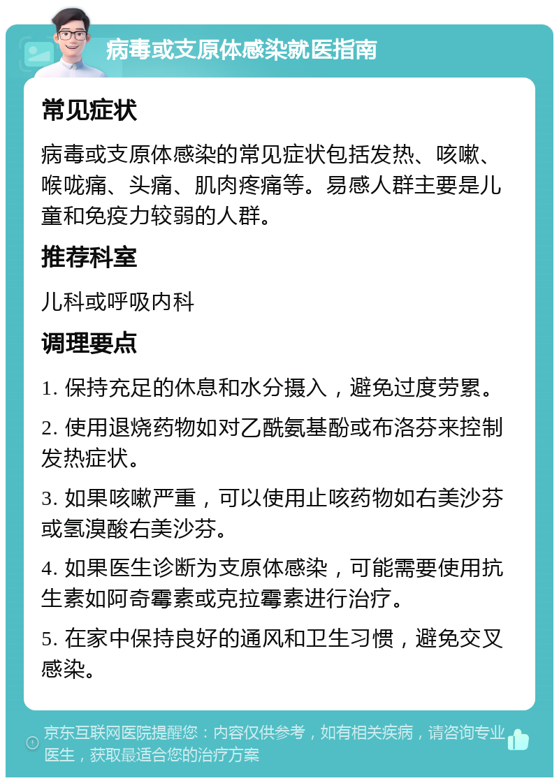 病毒或支原体感染就医指南 常见症状 病毒或支原体感染的常见症状包括发热、咳嗽、喉咙痛、头痛、肌肉疼痛等。易感人群主要是儿童和免疫力较弱的人群。 推荐科室 儿科或呼吸内科 调理要点 1. 保持充足的休息和水分摄入，避免过度劳累。 2. 使用退烧药物如对乙酰氨基酚或布洛芬来控制发热症状。 3. 如果咳嗽严重，可以使用止咳药物如右美沙芬或氢溴酸右美沙芬。 4. 如果医生诊断为支原体感染，可能需要使用抗生素如阿奇霉素或克拉霉素进行治疗。 5. 在家中保持良好的通风和卫生习惯，避免交叉感染。