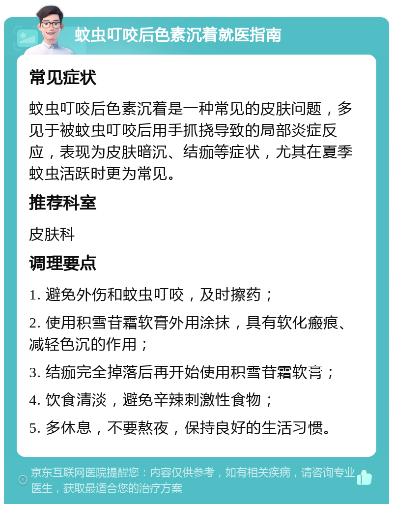 蚊虫叮咬后色素沉着就医指南 常见症状 蚊虫叮咬后色素沉着是一种常见的皮肤问题，多见于被蚊虫叮咬后用手抓挠导致的局部炎症反应，表现为皮肤暗沉、结痂等症状，尤其在夏季蚊虫活跃时更为常见。 推荐科室 皮肤科 调理要点 1. 避免外伤和蚊虫叮咬，及时擦药； 2. 使用积雪苷霜软膏外用涂抹，具有软化瘢痕、减轻色沉的作用； 3. 结痂完全掉落后再开始使用积雪苷霜软膏； 4. 饮食清淡，避免辛辣刺激性食物； 5. 多休息，不要熬夜，保持良好的生活习惯。