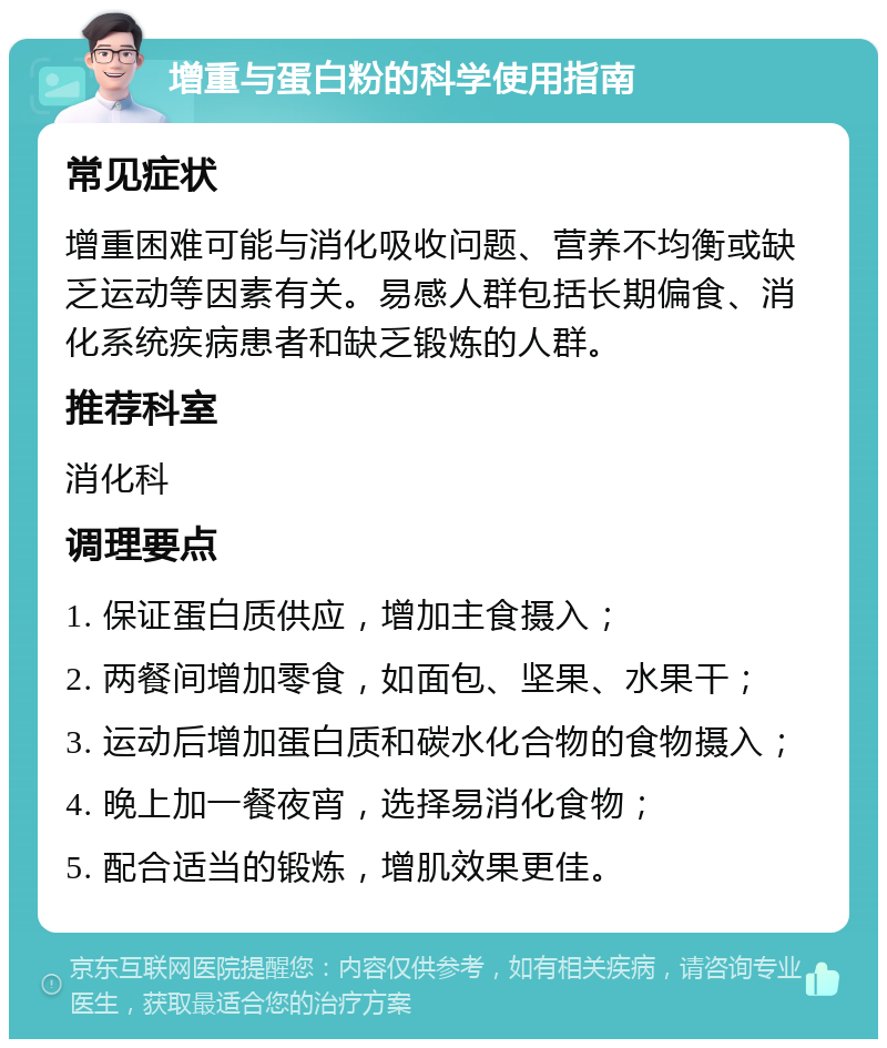 增重与蛋白粉的科学使用指南 常见症状 增重困难可能与消化吸收问题、营养不均衡或缺乏运动等因素有关。易感人群包括长期偏食、消化系统疾病患者和缺乏锻炼的人群。 推荐科室 消化科 调理要点 1. 保证蛋白质供应，增加主食摄入； 2. 两餐间增加零食，如面包、坚果、水果干； 3. 运动后增加蛋白质和碳水化合物的食物摄入； 4. 晚上加一餐夜宵，选择易消化食物； 5. 配合适当的锻炼，增肌效果更佳。