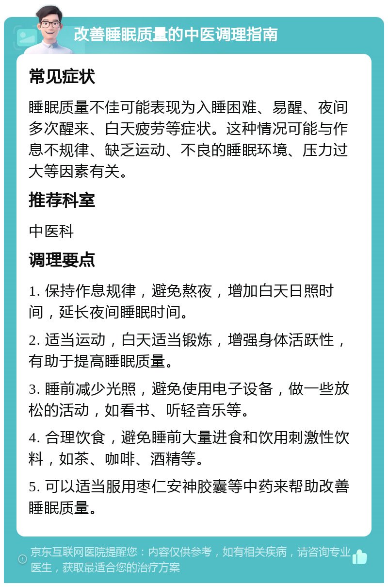 改善睡眠质量的中医调理指南 常见症状 睡眠质量不佳可能表现为入睡困难、易醒、夜间多次醒来、白天疲劳等症状。这种情况可能与作息不规律、缺乏运动、不良的睡眠环境、压力过大等因素有关。 推荐科室 中医科 调理要点 1. 保持作息规律，避免熬夜，增加白天日照时间，延长夜间睡眠时间。 2. 适当运动，白天适当锻炼，增强身体活跃性，有助于提高睡眠质量。 3. 睡前减少光照，避免使用电子设备，做一些放松的活动，如看书、听轻音乐等。 4. 合理饮食，避免睡前大量进食和饮用刺激性饮料，如茶、咖啡、酒精等。 5. 可以适当服用枣仁安神胶囊等中药来帮助改善睡眠质量。