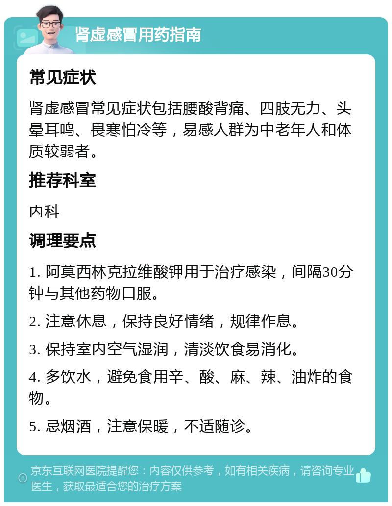 肾虚感冒用药指南 常见症状 肾虚感冒常见症状包括腰酸背痛、四肢无力、头晕耳鸣、畏寒怕冷等，易感人群为中老年人和体质较弱者。 推荐科室 内科 调理要点 1. 阿莫西林克拉维酸钾用于治疗感染，间隔30分钟与其他药物口服。 2. 注意休息，保持良好情绪，规律作息。 3. 保持室内空气湿润，清淡饮食易消化。 4. 多饮水，避免食用辛、酸、麻、辣、油炸的食物。 5. 忌烟酒，注意保暖，不适随诊。