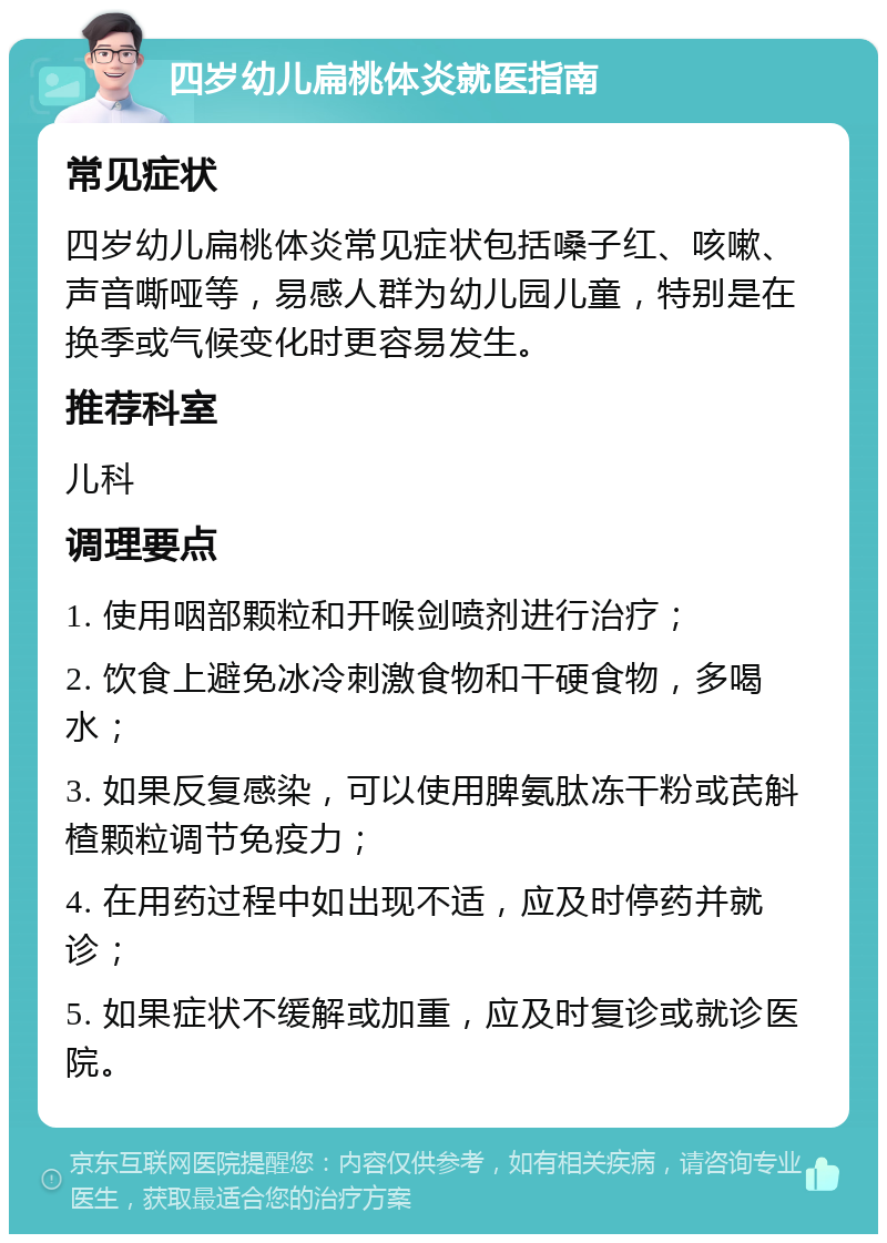 四岁幼儿扁桃体炎就医指南 常见症状 四岁幼儿扁桃体炎常见症状包括嗓子红、咳嗽、声音嘶哑等，易感人群为幼儿园儿童，特别是在换季或气候变化时更容易发生。 推荐科室 儿科 调理要点 1. 使用咽部颗粒和开喉剑喷剂进行治疗； 2. 饮食上避免冰冷刺激食物和干硬食物，多喝水； 3. 如果反复感染，可以使用脾氨肽冻干粉或芪斛楂颗粒调节免疫力； 4. 在用药过程中如出现不适，应及时停药并就诊； 5. 如果症状不缓解或加重，应及时复诊或就诊医院。