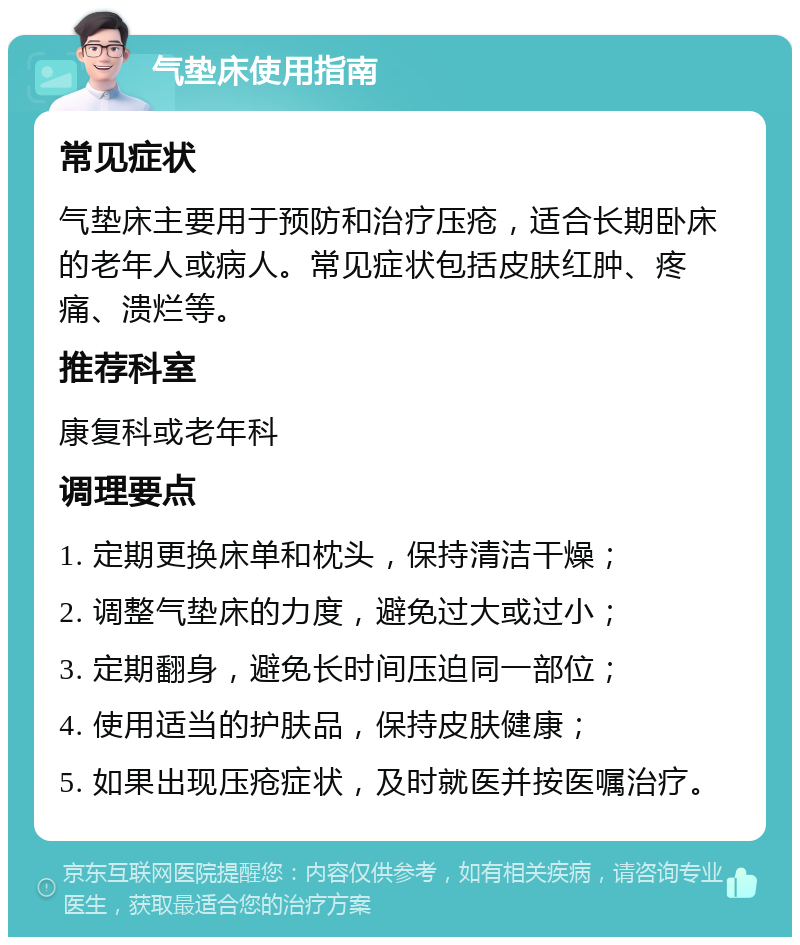 气垫床使用指南 常见症状 气垫床主要用于预防和治疗压疮，适合长期卧床的老年人或病人。常见症状包括皮肤红肿、疼痛、溃烂等。 推荐科室 康复科或老年科 调理要点 1. 定期更换床单和枕头，保持清洁干燥； 2. 调整气垫床的力度，避免过大或过小； 3. 定期翻身，避免长时间压迫同一部位； 4. 使用适当的护肤品，保持皮肤健康； 5. 如果出现压疮症状，及时就医并按医嘱治疗。