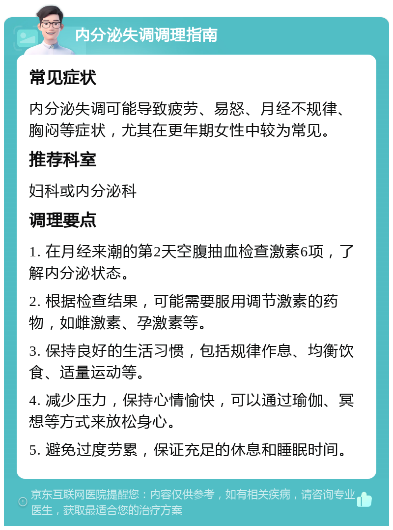 内分泌失调调理指南 常见症状 内分泌失调可能导致疲劳、易怒、月经不规律、胸闷等症状，尤其在更年期女性中较为常见。 推荐科室 妇科或内分泌科 调理要点 1. 在月经来潮的第2天空腹抽血检查激素6项，了解内分泌状态。 2. 根据检查结果，可能需要服用调节激素的药物，如雌激素、孕激素等。 3. 保持良好的生活习惯，包括规律作息、均衡饮食、适量运动等。 4. 减少压力，保持心情愉快，可以通过瑜伽、冥想等方式来放松身心。 5. 避免过度劳累，保证充足的休息和睡眠时间。