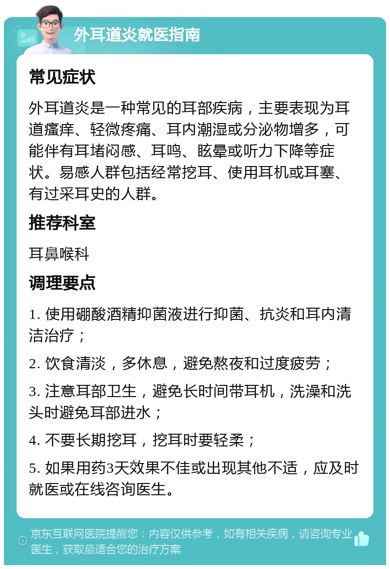 外耳道炎就医指南 常见症状 外耳道炎是一种常见的耳部疾病，主要表现为耳道瘙痒、轻微疼痛、耳内潮湿或分泌物增多，可能伴有耳堵闷感、耳鸣、眩晕或听力下降等症状。易感人群包括经常挖耳、使用耳机或耳塞、有过采耳史的人群。 推荐科室 耳鼻喉科 调理要点 1. 使用硼酸酒精抑菌液进行抑菌、抗炎和耳内清洁治疗； 2. 饮食清淡，多休息，避免熬夜和过度疲劳； 3. 注意耳部卫生，避免长时间带耳机，洗澡和洗头时避免耳部进水； 4. 不要长期挖耳，挖耳时要轻柔； 5. 如果用药3天效果不佳或出现其他不适，应及时就医或在线咨询医生。