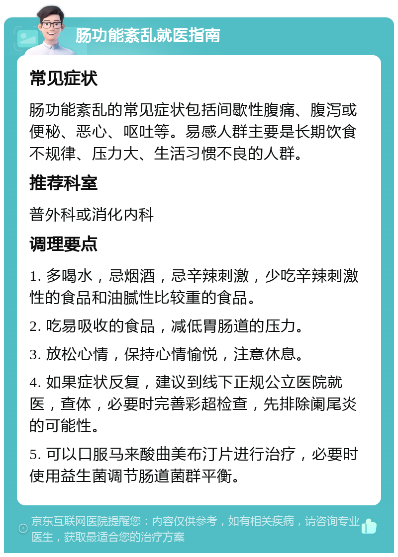 肠功能紊乱就医指南 常见症状 肠功能紊乱的常见症状包括间歇性腹痛、腹泻或便秘、恶心、呕吐等。易感人群主要是长期饮食不规律、压力大、生活习惯不良的人群。 推荐科室 普外科或消化内科 调理要点 1. 多喝水，忌烟酒，忌辛辣刺激，少吃辛辣刺激性的食品和油腻性比较重的食品。 2. 吃易吸收的食品，减低胃肠道的压力。 3. 放松心情，保持心情愉悦，注意休息。 4. 如果症状反复，建议到线下正规公立医院就医，查体，必要时完善彩超检查，先排除阑尾炎的可能性。 5. 可以口服马来酸曲美布汀片进行治疗，必要时使用益生菌调节肠道菌群平衡。