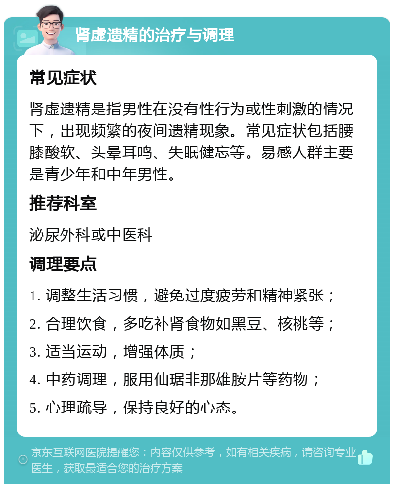 肾虚遗精的治疗与调理 常见症状 肾虚遗精是指男性在没有性行为或性刺激的情况下，出现频繁的夜间遗精现象。常见症状包括腰膝酸软、头晕耳鸣、失眠健忘等。易感人群主要是青少年和中年男性。 推荐科室 泌尿外科或中医科 调理要点 1. 调整生活习惯，避免过度疲劳和精神紧张； 2. 合理饮食，多吃补肾食物如黑豆、核桃等； 3. 适当运动，增强体质； 4. 中药调理，服用仙琚非那雄胺片等药物； 5. 心理疏导，保持良好的心态。