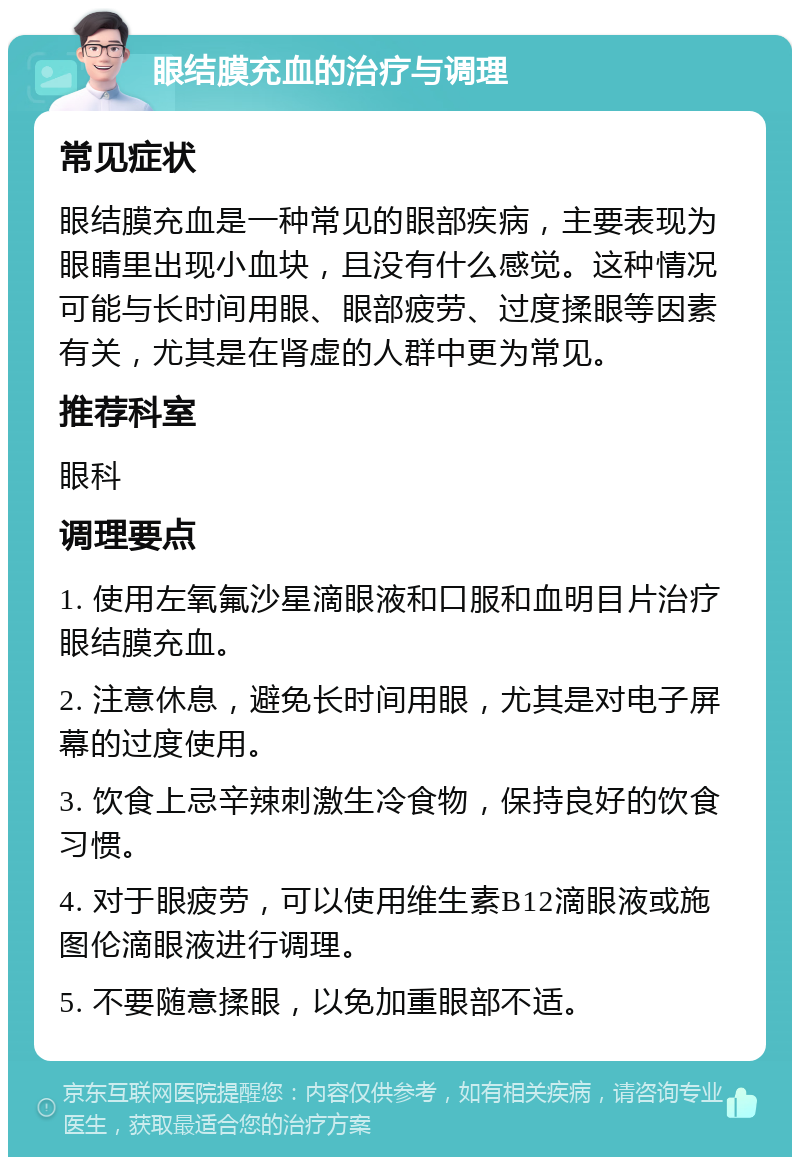 眼结膜充血的治疗与调理 常见症状 眼结膜充血是一种常见的眼部疾病，主要表现为眼睛里出现小血块，且没有什么感觉。这种情况可能与长时间用眼、眼部疲劳、过度揉眼等因素有关，尤其是在肾虚的人群中更为常见。 推荐科室 眼科 调理要点 1. 使用左氧氟沙星滴眼液和口服和血明目片治疗眼结膜充血。 2. 注意休息，避免长时间用眼，尤其是对电子屏幕的过度使用。 3. 饮食上忌辛辣刺激生冷食物，保持良好的饮食习惯。 4. 对于眼疲劳，可以使用维生素B12滴眼液或施图伦滴眼液进行调理。 5. 不要随意揉眼，以免加重眼部不适。