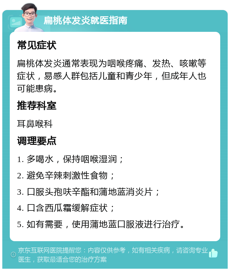 扁桃体发炎就医指南 常见症状 扁桃体发炎通常表现为咽喉疼痛、发热、咳嗽等症状，易感人群包括儿童和青少年，但成年人也可能患病。 推荐科室 耳鼻喉科 调理要点 1. 多喝水，保持咽喉湿润； 2. 避免辛辣刺激性食物； 3. 口服头孢呋辛酯和蒲地蓝消炎片； 4. 口含西瓜霜缓解症状； 5. 如有需要，使用蒲地蓝口服液进行治疗。