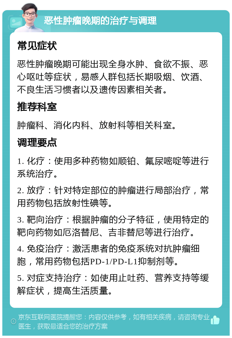 恶性肿瘤晚期的治疗与调理 常见症状 恶性肿瘤晚期可能出现全身水肿、食欲不振、恶心呕吐等症状，易感人群包括长期吸烟、饮酒、不良生活习惯者以及遗传因素相关者。 推荐科室 肿瘤科、消化内科、放射科等相关科室。 调理要点 1. 化疗：使用多种药物如顺铂、氟尿嘧啶等进行系统治疗。 2. 放疗：针对特定部位的肿瘤进行局部治疗，常用药物包括放射性碘等。 3. 靶向治疗：根据肿瘤的分子特征，使用特定的靶向药物如厄洛替尼、吉非替尼等进行治疗。 4. 免疫治疗：激活患者的免疫系统对抗肿瘤细胞，常用药物包括PD-1/PD-L1抑制剂等。 5. 对症支持治疗：如使用止吐药、营养支持等缓解症状，提高生活质量。