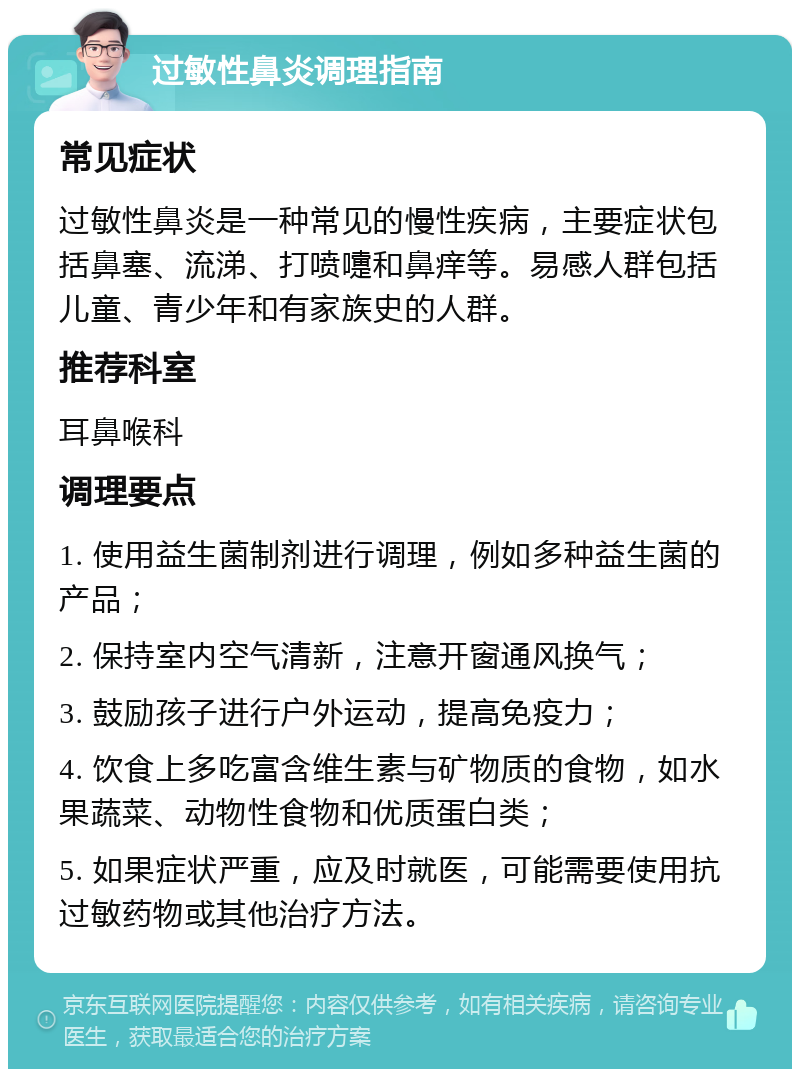 过敏性鼻炎调理指南 常见症状 过敏性鼻炎是一种常见的慢性疾病，主要症状包括鼻塞、流涕、打喷嚏和鼻痒等。易感人群包括儿童、青少年和有家族史的人群。 推荐科室 耳鼻喉科 调理要点 1. 使用益生菌制剂进行调理，例如多种益生菌的产品； 2. 保持室内空气清新，注意开窗通风换气； 3. 鼓励孩子进行户外运动，提高免疫力； 4. 饮食上多吃富含维生素与矿物质的食物，如水果蔬菜、动物性食物和优质蛋白类； 5. 如果症状严重，应及时就医，可能需要使用抗过敏药物或其他治疗方法。