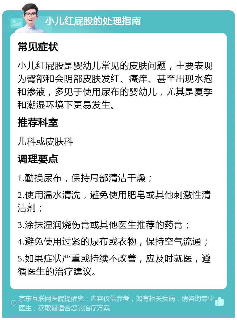 小儿红屁股的处理指南 常见症状 小儿红屁股是婴幼儿常见的皮肤问题，主要表现为臀部和会阴部皮肤发红、瘙痒、甚至出现水疱和渗液，多见于使用尿布的婴幼儿，尤其是夏季和潮湿环境下更易发生。 推荐科室 儿科或皮肤科 调理要点 1.勤换尿布，保持局部清洁干燥； 2.使用温水清洗，避免使用肥皂或其他刺激性清洁剂； 3.涂抹湿润烧伤膏或其他医生推荐的药膏； 4.避免使用过紧的尿布或衣物，保持空气流通； 5.如果症状严重或持续不改善，应及时就医，遵循医生的治疗建议。