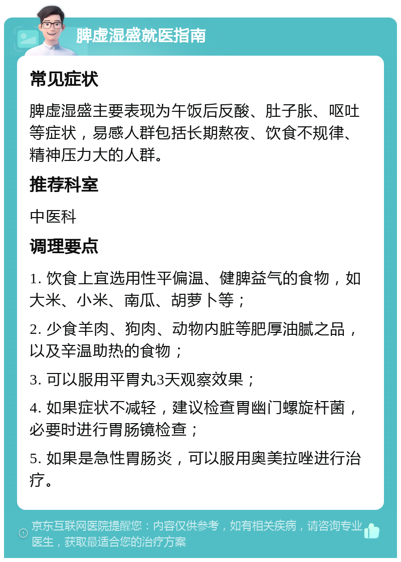 脾虚湿盛就医指南 常见症状 脾虚湿盛主要表现为午饭后反酸、肚子胀、呕吐等症状，易感人群包括长期熬夜、饮食不规律、精神压力大的人群。 推荐科室 中医科 调理要点 1. 饮食上宜选用性平偏温、健脾益气的食物，如大米、小米、南瓜、胡萝卜等； 2. 少食羊肉、狗肉、动物内脏等肥厚油腻之品，以及辛温助热的食物； 3. 可以服用平胃丸3天观察效果； 4. 如果症状不减轻，建议检查胃幽门螺旋杆菌，必要时进行胃肠镜检查； 5. 如果是急性胃肠炎，可以服用奥美拉唑进行治疗。