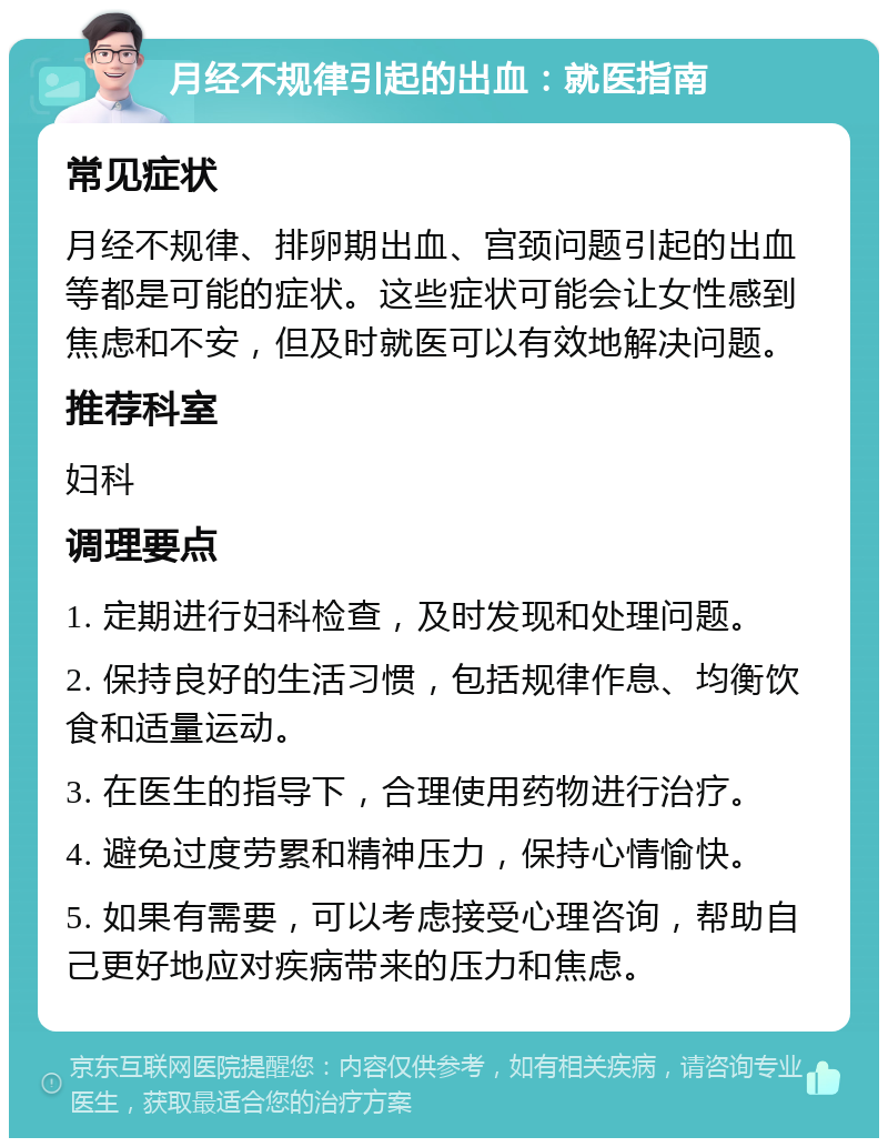 月经不规律引起的出血：就医指南 常见症状 月经不规律、排卵期出血、宫颈问题引起的出血等都是可能的症状。这些症状可能会让女性感到焦虑和不安，但及时就医可以有效地解决问题。 推荐科室 妇科 调理要点 1. 定期进行妇科检查，及时发现和处理问题。 2. 保持良好的生活习惯，包括规律作息、均衡饮食和适量运动。 3. 在医生的指导下，合理使用药物进行治疗。 4. 避免过度劳累和精神压力，保持心情愉快。 5. 如果有需要，可以考虑接受心理咨询，帮助自己更好地应对疾病带来的压力和焦虑。