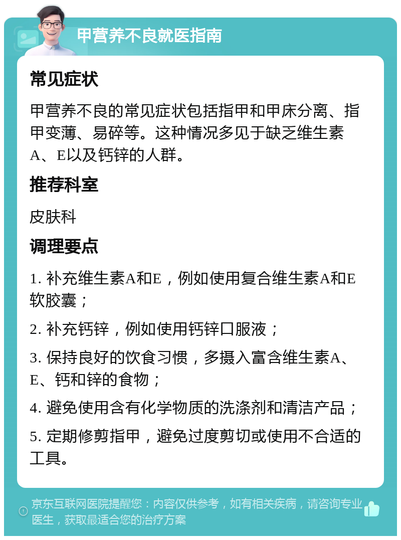 甲营养不良就医指南 常见症状 甲营养不良的常见症状包括指甲和甲床分离、指甲变薄、易碎等。这种情况多见于缺乏维生素A、E以及钙锌的人群。 推荐科室 皮肤科 调理要点 1. 补充维生素A和E，例如使用复合维生素A和E软胶囊； 2. 补充钙锌，例如使用钙锌口服液； 3. 保持良好的饮食习惯，多摄入富含维生素A、E、钙和锌的食物； 4. 避免使用含有化学物质的洗涤剂和清洁产品； 5. 定期修剪指甲，避免过度剪切或使用不合适的工具。