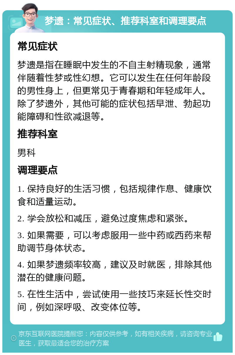 梦遗：常见症状、推荐科室和调理要点 常见症状 梦遗是指在睡眠中发生的不自主射精现象，通常伴随着性梦或性幻想。它可以发生在任何年龄段的男性身上，但更常见于青春期和年轻成年人。除了梦遗外，其他可能的症状包括早泄、勃起功能障碍和性欲减退等。 推荐科室 男科 调理要点 1. 保持良好的生活习惯，包括规律作息、健康饮食和适量运动。 2. 学会放松和减压，避免过度焦虑和紧张。 3. 如果需要，可以考虑服用一些中药或西药来帮助调节身体状态。 4. 如果梦遗频率较高，建议及时就医，排除其他潜在的健康问题。 5. 在性生活中，尝试使用一些技巧来延长性交时间，例如深呼吸、改变体位等。