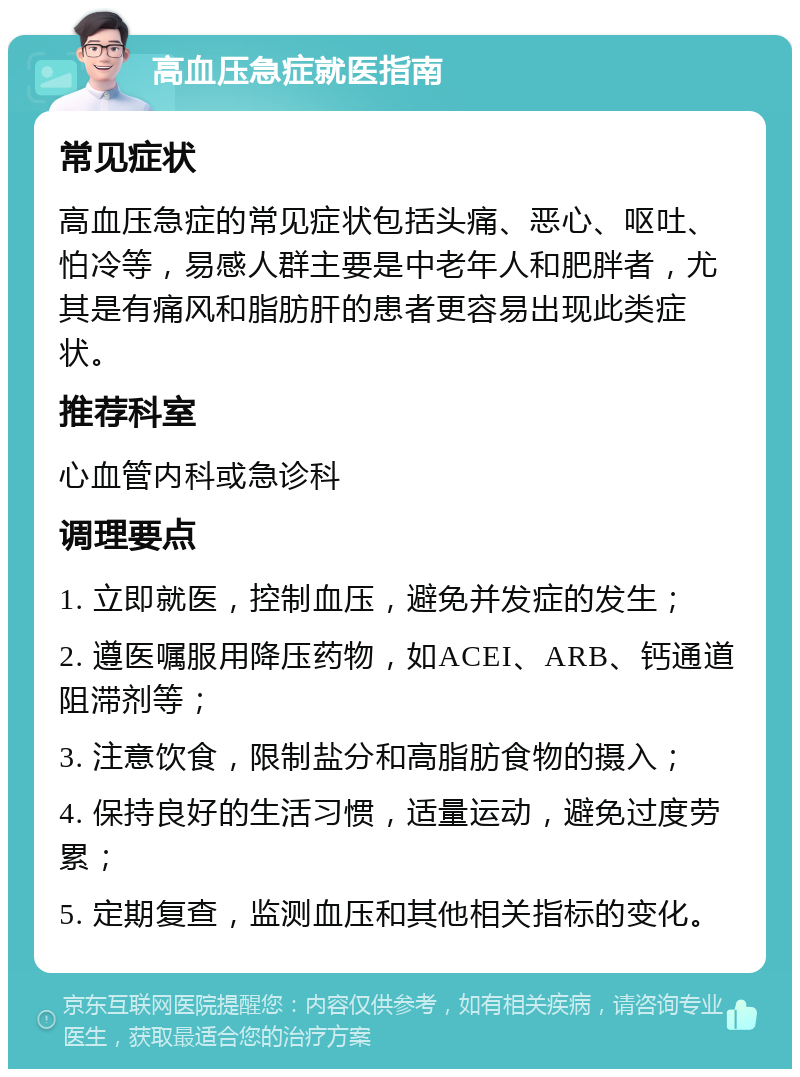 高血压急症就医指南 常见症状 高血压急症的常见症状包括头痛、恶心、呕吐、怕冷等，易感人群主要是中老年人和肥胖者，尤其是有痛风和脂肪肝的患者更容易出现此类症状。 推荐科室 心血管内科或急诊科 调理要点 1. 立即就医，控制血压，避免并发症的发生； 2. 遵医嘱服用降压药物，如ACEI、ARB、钙通道阻滞剂等； 3. 注意饮食，限制盐分和高脂肪食物的摄入； 4. 保持良好的生活习惯，适量运动，避免过度劳累； 5. 定期复查，监测血压和其他相关指标的变化。