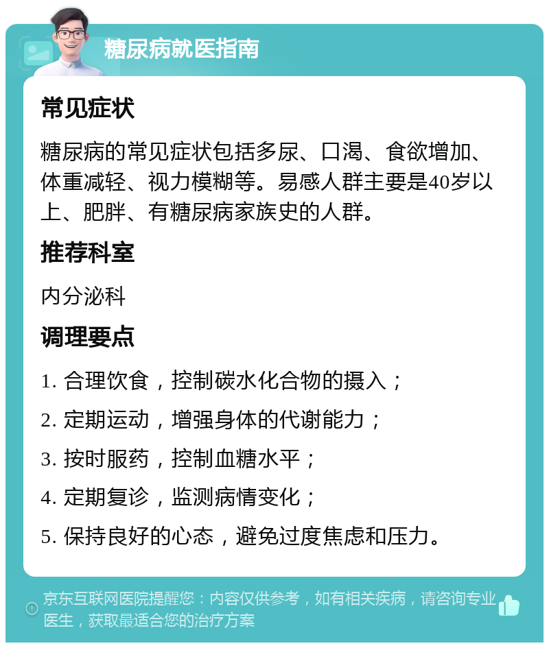 糖尿病就医指南 常见症状 糖尿病的常见症状包括多尿、口渴、食欲增加、体重减轻、视力模糊等。易感人群主要是40岁以上、肥胖、有糖尿病家族史的人群。 推荐科室 内分泌科 调理要点 1. 合理饮食，控制碳水化合物的摄入； 2. 定期运动，增强身体的代谢能力； 3. 按时服药，控制血糖水平； 4. 定期复诊，监测病情变化； 5. 保持良好的心态，避免过度焦虑和压力。