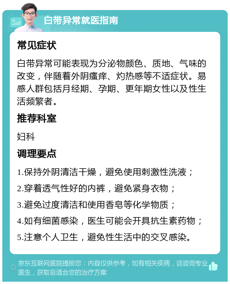 白带异常就医指南 常见症状 白带异常可能表现为分泌物颜色、质地、气味的改变，伴随着外阴瘙痒、灼热感等不适症状。易感人群包括月经期、孕期、更年期女性以及性生活频繁者。 推荐科室 妇科 调理要点 1.保持外阴清洁干燥，避免使用刺激性洗液； 2.穿着透气性好的内裤，避免紧身衣物； 3.避免过度清洁和使用香皂等化学物质； 4.如有细菌感染，医生可能会开具抗生素药物； 5.注意个人卫生，避免性生活中的交叉感染。