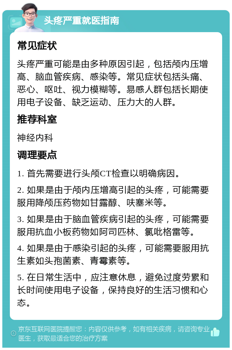 头疼严重就医指南 常见症状 头疼严重可能是由多种原因引起，包括颅内压增高、脑血管疾病、感染等。常见症状包括头痛、恶心、呕吐、视力模糊等。易感人群包括长期使用电子设备、缺乏运动、压力大的人群。 推荐科室 神经内科 调理要点 1. 首先需要进行头颅CT检查以明确病因。 2. 如果是由于颅内压增高引起的头疼，可能需要服用降颅压药物如甘露醇、呋塞米等。 3. 如果是由于脑血管疾病引起的头疼，可能需要服用抗血小板药物如阿司匹林、氯吡格雷等。 4. 如果是由于感染引起的头疼，可能需要服用抗生素如头孢菌素、青霉素等。 5. 在日常生活中，应注意休息，避免过度劳累和长时间使用电子设备，保持良好的生活习惯和心态。