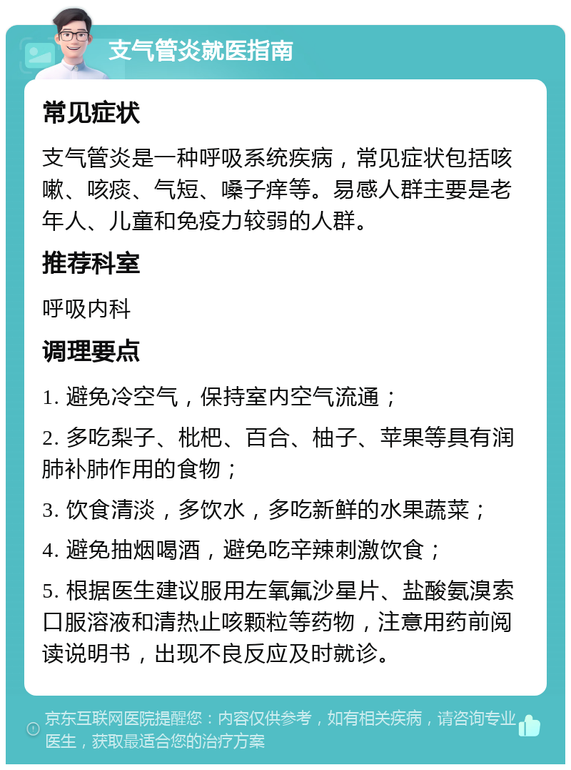 支气管炎就医指南 常见症状 支气管炎是一种呼吸系统疾病，常见症状包括咳嗽、咳痰、气短、嗓子痒等。易感人群主要是老年人、儿童和免疫力较弱的人群。 推荐科室 呼吸内科 调理要点 1. 避免冷空气，保持室内空气流通； 2. 多吃梨子、枇杷、百合、柚子、苹果等具有润肺补肺作用的食物； 3. 饮食清淡，多饮水，多吃新鲜的水果蔬菜； 4. 避免抽烟喝酒，避免吃辛辣刺激饮食； 5. 根据医生建议服用左氧氟沙星片、盐酸氨溴索口服溶液和清热止咳颗粒等药物，注意用药前阅读说明书，出现不良反应及时就诊。