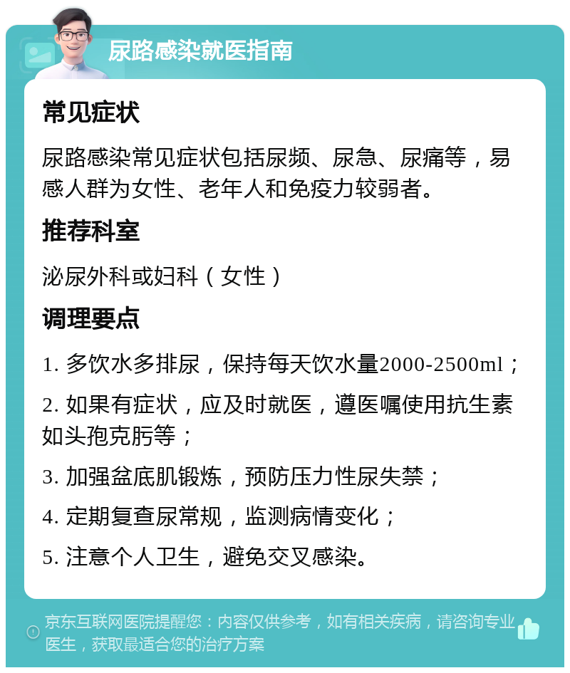 尿路感染就医指南 常见症状 尿路感染常见症状包括尿频、尿急、尿痛等，易感人群为女性、老年人和免疫力较弱者。 推荐科室 泌尿外科或妇科（女性） 调理要点 1. 多饮水多排尿，保持每天饮水量2000-2500ml； 2. 如果有症状，应及时就医，遵医嘱使用抗生素如头孢克肟等； 3. 加强盆底肌锻炼，预防压力性尿失禁； 4. 定期复查尿常规，监测病情变化； 5. 注意个人卫生，避免交叉感染。