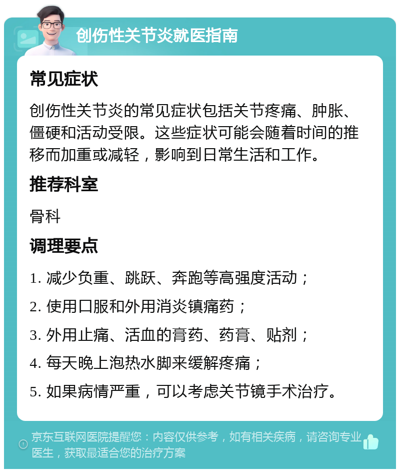 创伤性关节炎就医指南 常见症状 创伤性关节炎的常见症状包括关节疼痛、肿胀、僵硬和活动受限。这些症状可能会随着时间的推移而加重或减轻，影响到日常生活和工作。 推荐科室 骨科 调理要点 1. 减少负重、跳跃、奔跑等高强度活动； 2. 使用口服和外用消炎镇痛药； 3. 外用止痛、活血的膏药、药膏、贴剂； 4. 每天晚上泡热水脚来缓解疼痛； 5. 如果病情严重，可以考虑关节镜手术治疗。