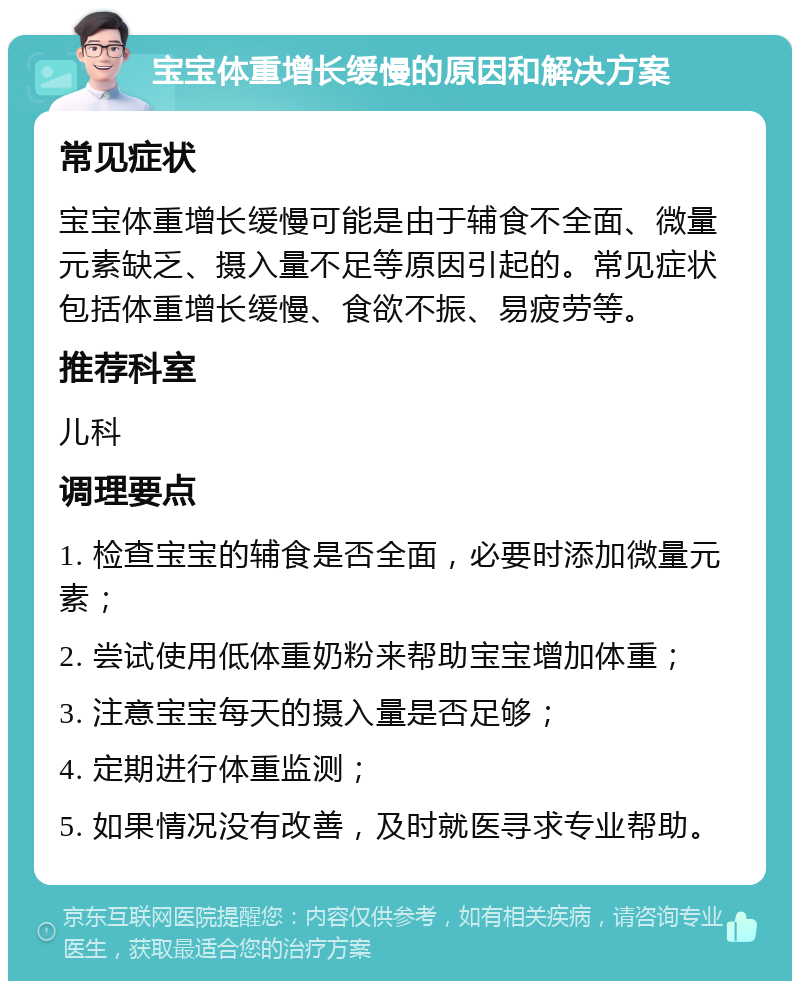 宝宝体重增长缓慢的原因和解决方案 常见症状 宝宝体重增长缓慢可能是由于辅食不全面、微量元素缺乏、摄入量不足等原因引起的。常见症状包括体重增长缓慢、食欲不振、易疲劳等。 推荐科室 儿科 调理要点 1. 检查宝宝的辅食是否全面，必要时添加微量元素； 2. 尝试使用低体重奶粉来帮助宝宝增加体重； 3. 注意宝宝每天的摄入量是否足够； 4. 定期进行体重监测； 5. 如果情况没有改善，及时就医寻求专业帮助。