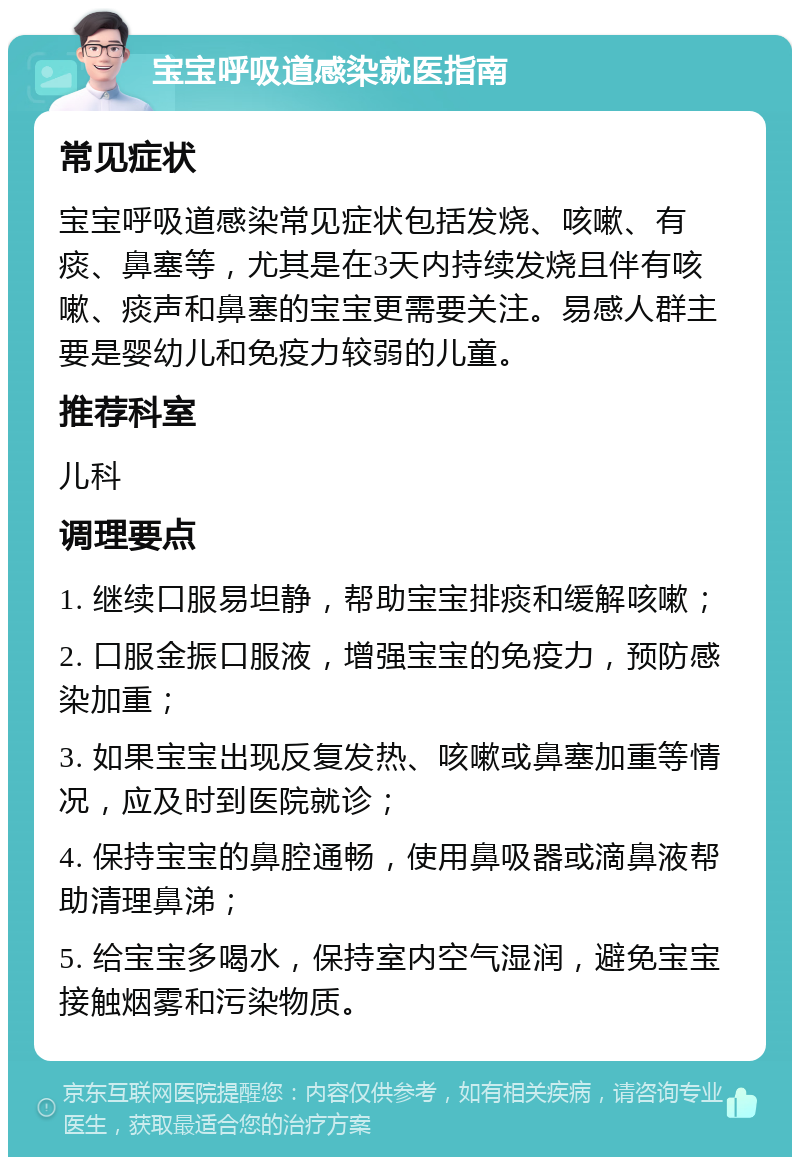 宝宝呼吸道感染就医指南 常见症状 宝宝呼吸道感染常见症状包括发烧、咳嗽、有痰、鼻塞等，尤其是在3天内持续发烧且伴有咳嗽、痰声和鼻塞的宝宝更需要关注。易感人群主要是婴幼儿和免疫力较弱的儿童。 推荐科室 儿科 调理要点 1. 继续口服易坦静，帮助宝宝排痰和缓解咳嗽； 2. 口服金振口服液，增强宝宝的免疫力，预防感染加重； 3. 如果宝宝出现反复发热、咳嗽或鼻塞加重等情况，应及时到医院就诊； 4. 保持宝宝的鼻腔通畅，使用鼻吸器或滴鼻液帮助清理鼻涕； 5. 给宝宝多喝水，保持室内空气湿润，避免宝宝接触烟雾和污染物质。