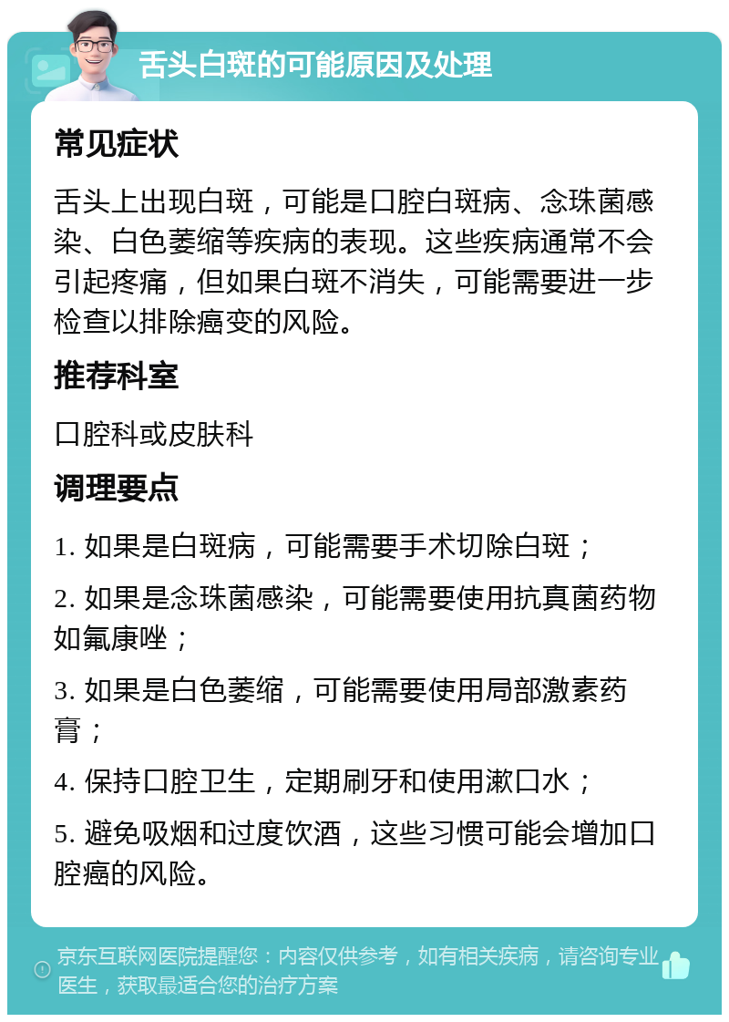 舌头白斑的可能原因及处理 常见症状 舌头上出现白斑，可能是口腔白斑病、念珠菌感染、白色萎缩等疾病的表现。这些疾病通常不会引起疼痛，但如果白斑不消失，可能需要进一步检查以排除癌变的风险。 推荐科室 口腔科或皮肤科 调理要点 1. 如果是白斑病，可能需要手术切除白斑； 2. 如果是念珠菌感染，可能需要使用抗真菌药物如氟康唑； 3. 如果是白色萎缩，可能需要使用局部激素药膏； 4. 保持口腔卫生，定期刷牙和使用漱口水； 5. 避免吸烟和过度饮酒，这些习惯可能会增加口腔癌的风险。