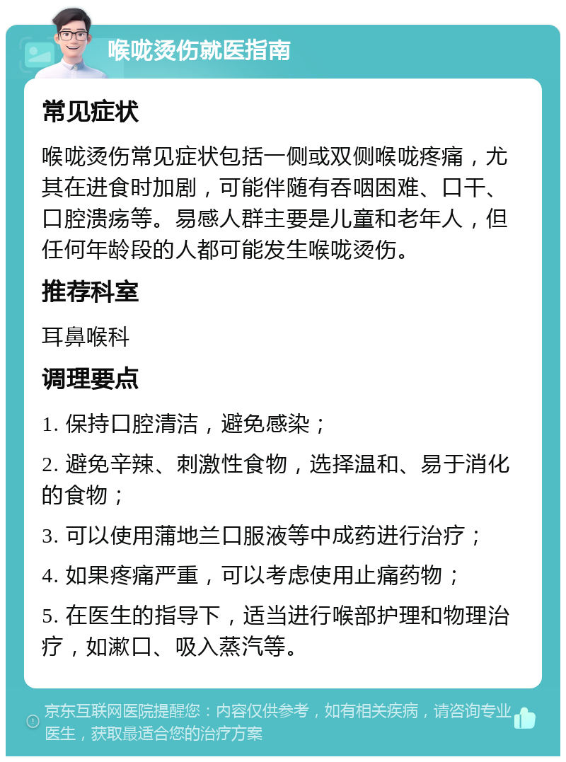 喉咙烫伤就医指南 常见症状 喉咙烫伤常见症状包括一侧或双侧喉咙疼痛，尤其在进食时加剧，可能伴随有吞咽困难、口干、口腔溃疡等。易感人群主要是儿童和老年人，但任何年龄段的人都可能发生喉咙烫伤。 推荐科室 耳鼻喉科 调理要点 1. 保持口腔清洁，避免感染； 2. 避免辛辣、刺激性食物，选择温和、易于消化的食物； 3. 可以使用蒲地兰口服液等中成药进行治疗； 4. 如果疼痛严重，可以考虑使用止痛药物； 5. 在医生的指导下，适当进行喉部护理和物理治疗，如漱口、吸入蒸汽等。