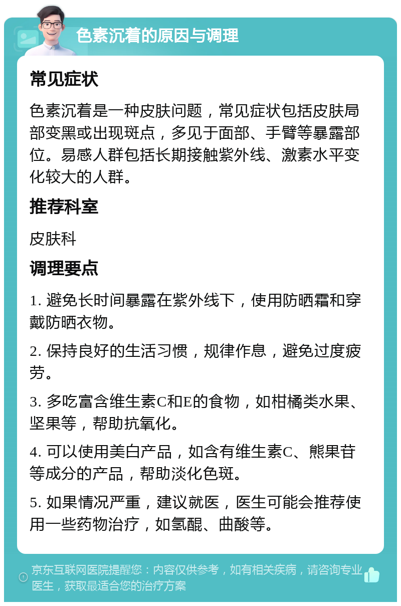 色素沉着的原因与调理 常见症状 色素沉着是一种皮肤问题，常见症状包括皮肤局部变黑或出现斑点，多见于面部、手臂等暴露部位。易感人群包括长期接触紫外线、激素水平变化较大的人群。 推荐科室 皮肤科 调理要点 1. 避免长时间暴露在紫外线下，使用防晒霜和穿戴防晒衣物。 2. 保持良好的生活习惯，规律作息，避免过度疲劳。 3. 多吃富含维生素C和E的食物，如柑橘类水果、坚果等，帮助抗氧化。 4. 可以使用美白产品，如含有维生素C、熊果苷等成分的产品，帮助淡化色斑。 5. 如果情况严重，建议就医，医生可能会推荐使用一些药物治疗，如氢醌、曲酸等。