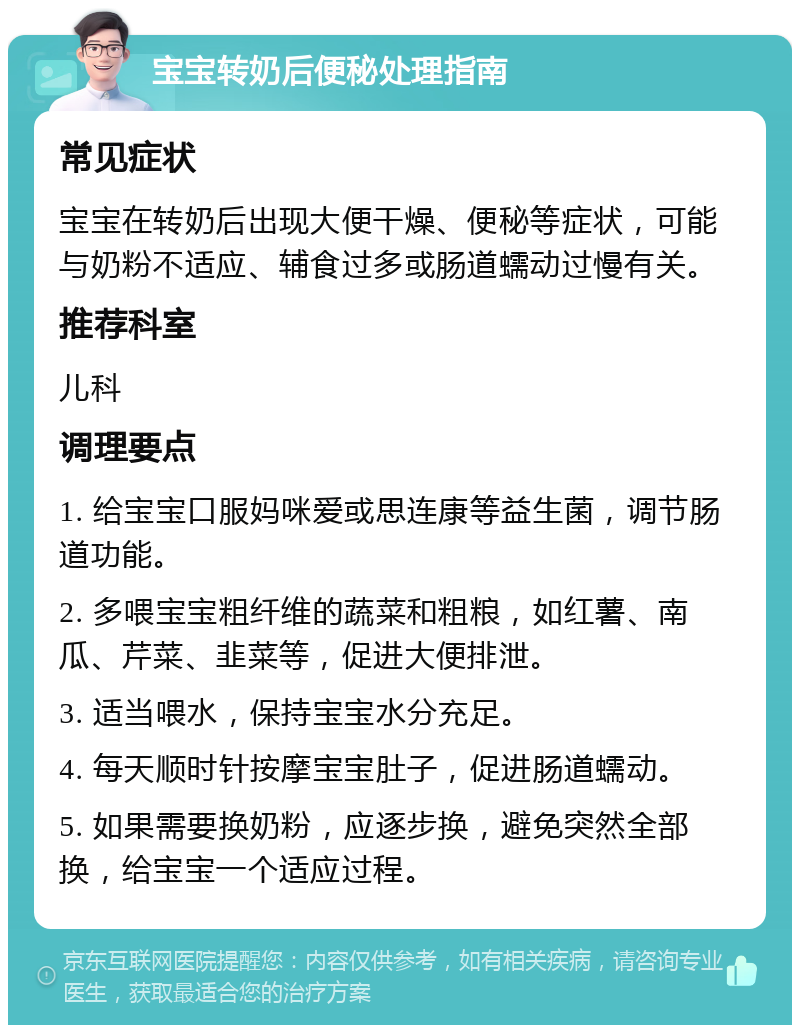 宝宝转奶后便秘处理指南 常见症状 宝宝在转奶后出现大便干燥、便秘等症状，可能与奶粉不适应、辅食过多或肠道蠕动过慢有关。 推荐科室 儿科 调理要点 1. 给宝宝口服妈咪爱或思连康等益生菌，调节肠道功能。 2. 多喂宝宝粗纤维的蔬菜和粗粮，如红薯、南瓜、芹菜、韭菜等，促进大便排泄。 3. 适当喂水，保持宝宝水分充足。 4. 每天顺时针按摩宝宝肚子，促进肠道蠕动。 5. 如果需要换奶粉，应逐步换，避免突然全部换，给宝宝一个适应过程。