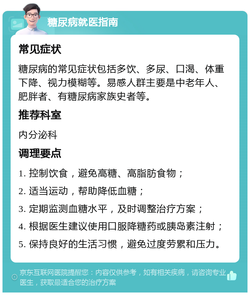 糖尿病就医指南 常见症状 糖尿病的常见症状包括多饮、多尿、口渴、体重下降、视力模糊等。易感人群主要是中老年人、肥胖者、有糖尿病家族史者等。 推荐科室 内分泌科 调理要点 1. 控制饮食，避免高糖、高脂肪食物； 2. 适当运动，帮助降低血糖； 3. 定期监测血糖水平，及时调整治疗方案； 4. 根据医生建议使用口服降糖药或胰岛素注射； 5. 保持良好的生活习惯，避免过度劳累和压力。