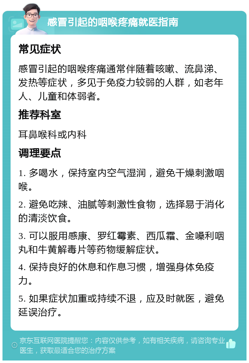 感冒引起的咽喉疼痛就医指南 常见症状 感冒引起的咽喉疼痛通常伴随着咳嗽、流鼻涕、发热等症状，多见于免疫力较弱的人群，如老年人、儿童和体弱者。 推荐科室 耳鼻喉科或内科 调理要点 1. 多喝水，保持室内空气湿润，避免干燥刺激咽喉。 2. 避免吃辣、油腻等刺激性食物，选择易于消化的清淡饮食。 3. 可以服用感康、罗红霉素、西瓜霜、金嗓利咽丸和牛黄解毒片等药物缓解症状。 4. 保持良好的休息和作息习惯，增强身体免疫力。 5. 如果症状加重或持续不退，应及时就医，避免延误治疗。