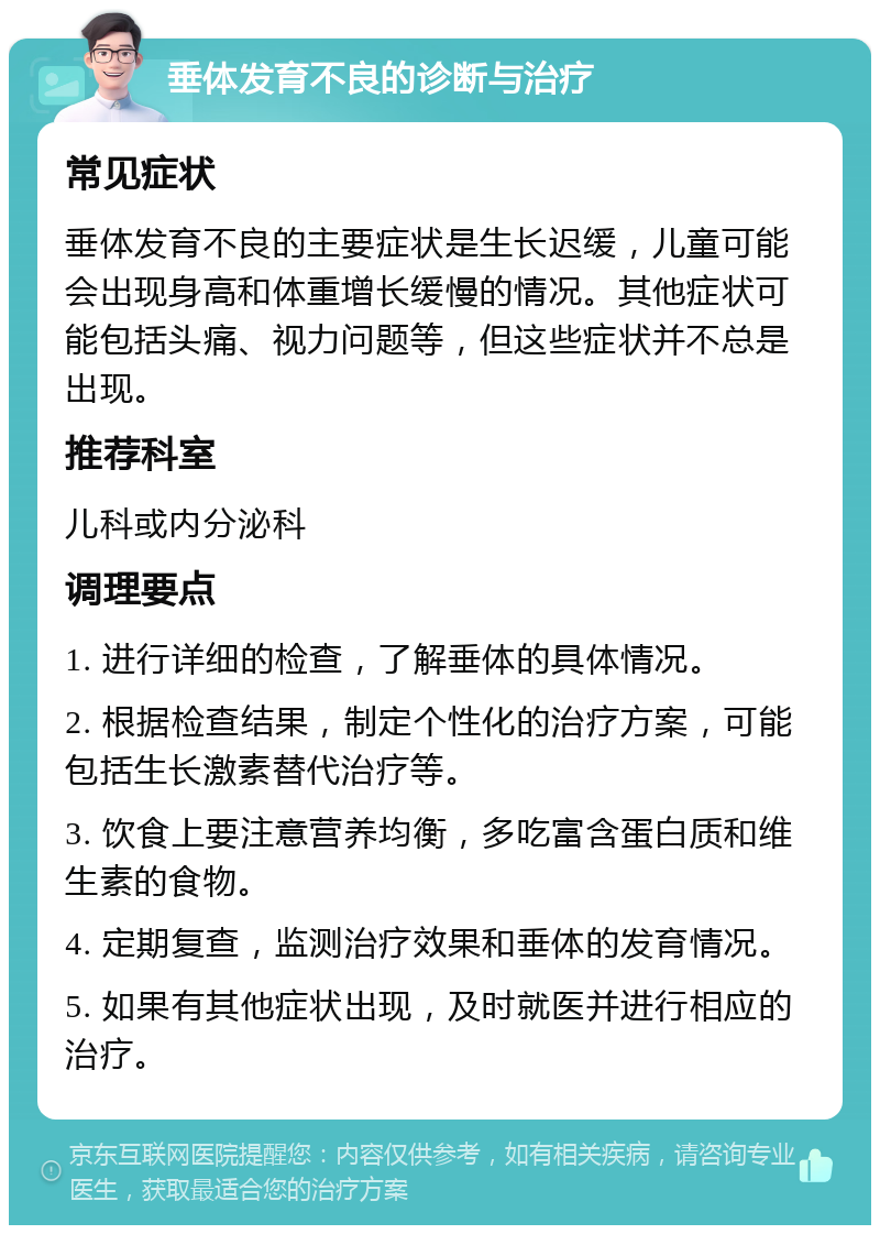 垂体发育不良的诊断与治疗 常见症状 垂体发育不良的主要症状是生长迟缓，儿童可能会出现身高和体重增长缓慢的情况。其他症状可能包括头痛、视力问题等，但这些症状并不总是出现。 推荐科室 儿科或内分泌科 调理要点 1. 进行详细的检查，了解垂体的具体情况。 2. 根据检查结果，制定个性化的治疗方案，可能包括生长激素替代治疗等。 3. 饮食上要注意营养均衡，多吃富含蛋白质和维生素的食物。 4. 定期复查，监测治疗效果和垂体的发育情况。 5. 如果有其他症状出现，及时就医并进行相应的治疗。