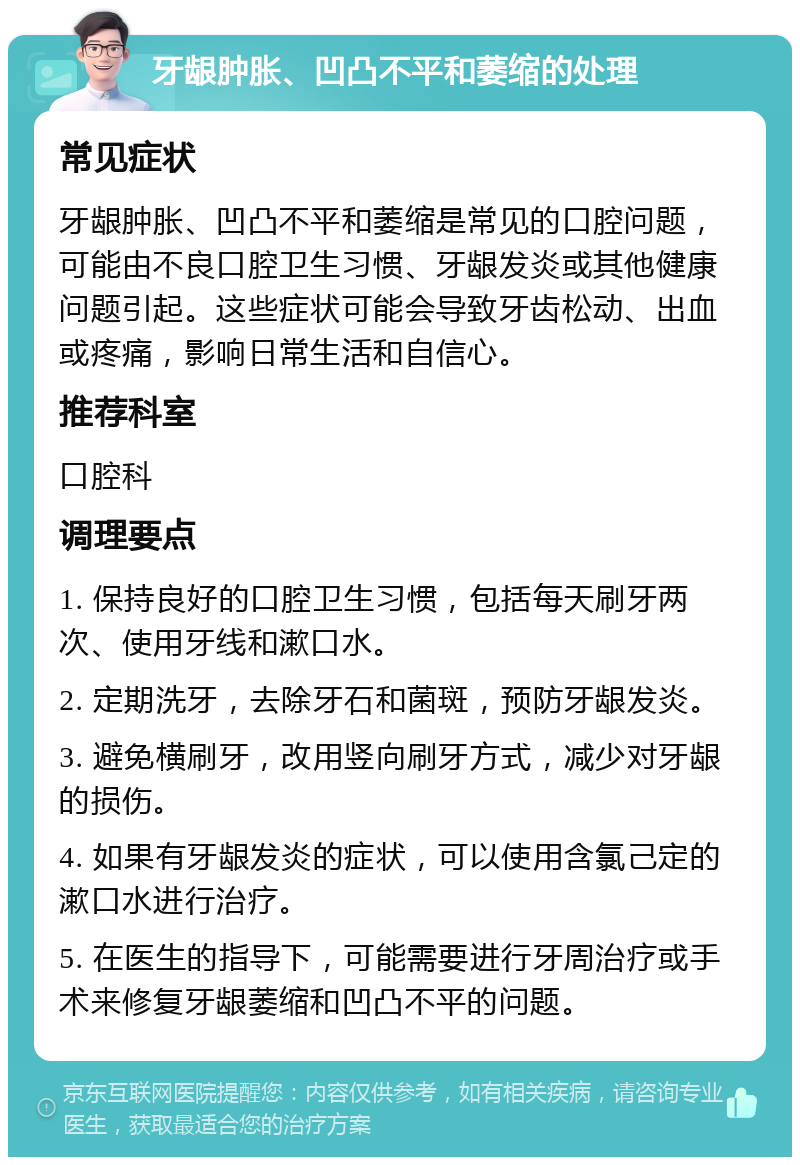 牙龈肿胀、凹凸不平和萎缩的处理 常见症状 牙龈肿胀、凹凸不平和萎缩是常见的口腔问题，可能由不良口腔卫生习惯、牙龈发炎或其他健康问题引起。这些症状可能会导致牙齿松动、出血或疼痛，影响日常生活和自信心。 推荐科室 口腔科 调理要点 1. 保持良好的口腔卫生习惯，包括每天刷牙两次、使用牙线和漱口水。 2. 定期洗牙，去除牙石和菌斑，预防牙龈发炎。 3. 避免横刷牙，改用竖向刷牙方式，减少对牙龈的损伤。 4. 如果有牙龈发炎的症状，可以使用含氯己定的漱口水进行治疗。 5. 在医生的指导下，可能需要进行牙周治疗或手术来修复牙龈萎缩和凹凸不平的问题。