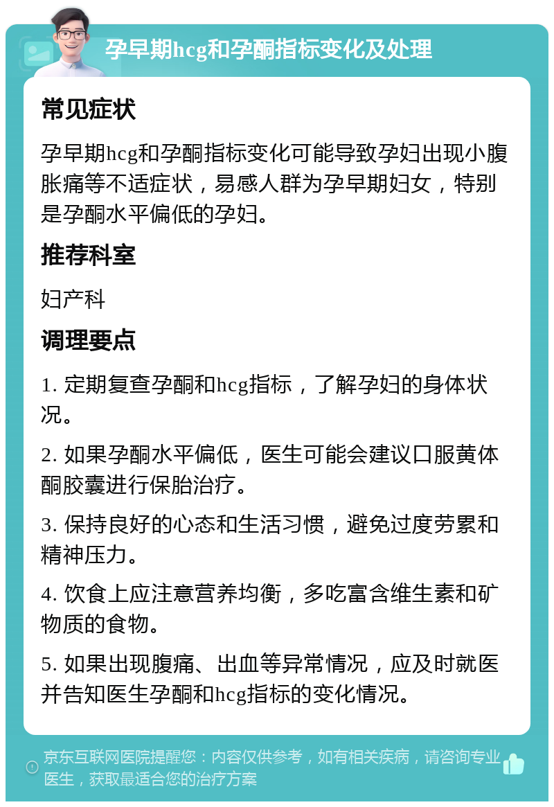 孕早期hcg和孕酮指标变化及处理 常见症状 孕早期hcg和孕酮指标变化可能导致孕妇出现小腹胀痛等不适症状，易感人群为孕早期妇女，特别是孕酮水平偏低的孕妇。 推荐科室 妇产科 调理要点 1. 定期复查孕酮和hcg指标，了解孕妇的身体状况。 2. 如果孕酮水平偏低，医生可能会建议口服黄体酮胶囊进行保胎治疗。 3. 保持良好的心态和生活习惯，避免过度劳累和精神压力。 4. 饮食上应注意营养均衡，多吃富含维生素和矿物质的食物。 5. 如果出现腹痛、出血等异常情况，应及时就医并告知医生孕酮和hcg指标的变化情况。