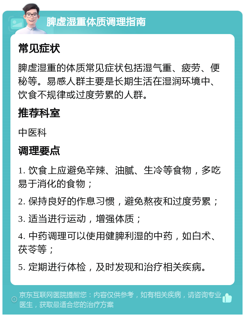 脾虚湿重体质调理指南 常见症状 脾虚湿重的体质常见症状包括湿气重、疲劳、便秘等。易感人群主要是长期生活在湿润环境中、饮食不规律或过度劳累的人群。 推荐科室 中医科 调理要点 1. 饮食上应避免辛辣、油腻、生冷等食物，多吃易于消化的食物； 2. 保持良好的作息习惯，避免熬夜和过度劳累； 3. 适当进行运动，增强体质； 4. 中药调理可以使用健脾利湿的中药，如白术、茯苓等； 5. 定期进行体检，及时发现和治疗相关疾病。