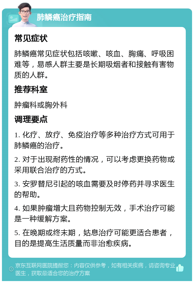 肺鳞癌治疗指南 常见症状 肺鳞癌常见症状包括咳嗽、咳血、胸痛、呼吸困难等，易感人群主要是长期吸烟者和接触有害物质的人群。 推荐科室 肿瘤科或胸外科 调理要点 1. 化疗、放疗、免疫治疗等多种治疗方式可用于肺鳞癌的治疗。 2. 对于出现耐药性的情况，可以考虑更换药物或采用联合治疗的方式。 3. 安罗替尼引起的咳血需要及时停药并寻求医生的帮助。 4. 如果肿瘤增大且药物控制无效，手术治疗可能是一种缓解方案。 5. 在晚期或终末期，姑息治疗可能更适合患者，目的是提高生活质量而非治愈疾病。