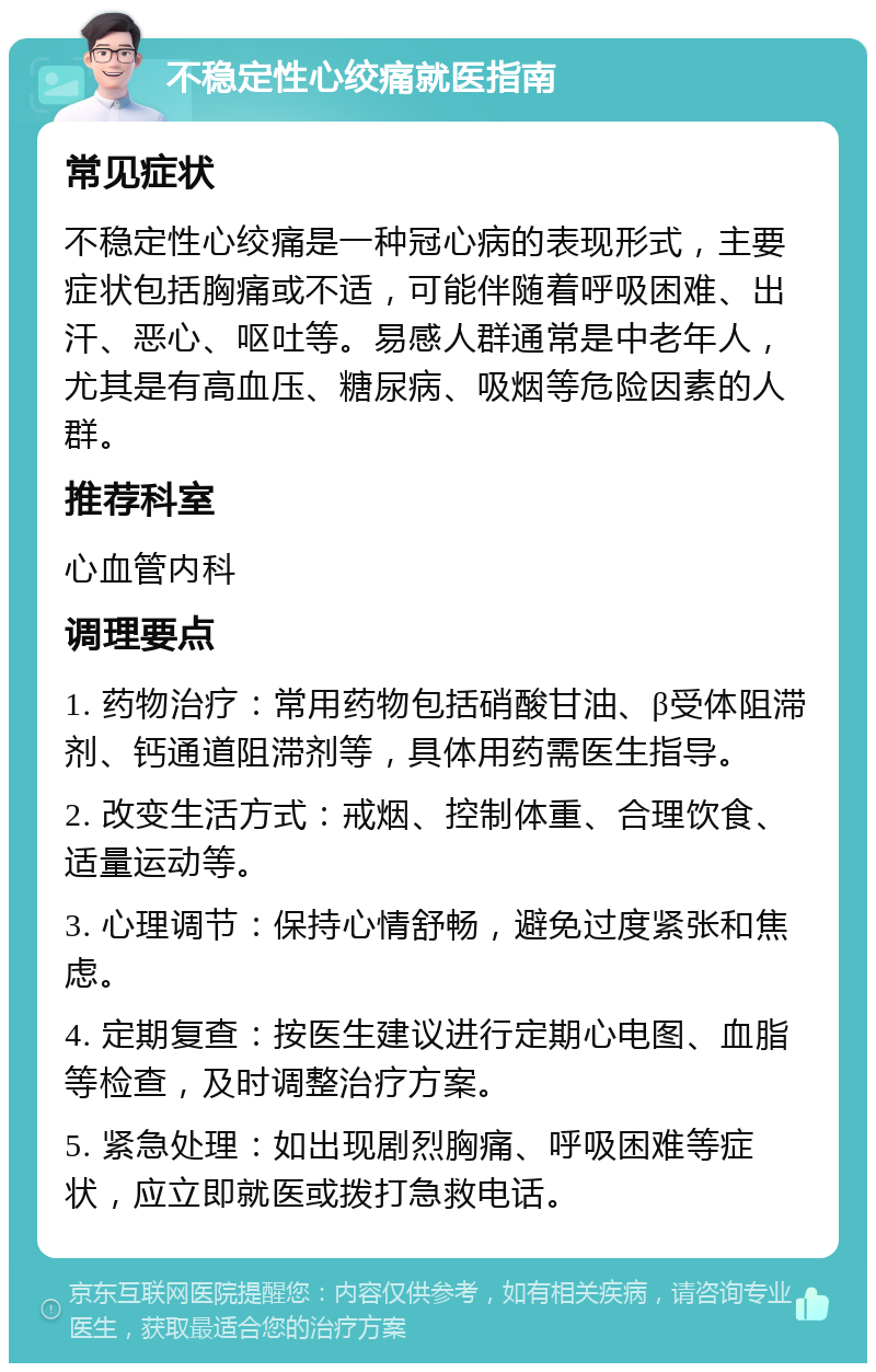 不稳定性心绞痛就医指南 常见症状 不稳定性心绞痛是一种冠心病的表现形式，主要症状包括胸痛或不适，可能伴随着呼吸困难、出汗、恶心、呕吐等。易感人群通常是中老年人，尤其是有高血压、糖尿病、吸烟等危险因素的人群。 推荐科室 心血管内科 调理要点 1. 药物治疗：常用药物包括硝酸甘油、β受体阻滞剂、钙通道阻滞剂等，具体用药需医生指导。 2. 改变生活方式：戒烟、控制体重、合理饮食、适量运动等。 3. 心理调节：保持心情舒畅，避免过度紧张和焦虑。 4. 定期复查：按医生建议进行定期心电图、血脂等检查，及时调整治疗方案。 5. 紧急处理：如出现剧烈胸痛、呼吸困难等症状，应立即就医或拨打急救电话。