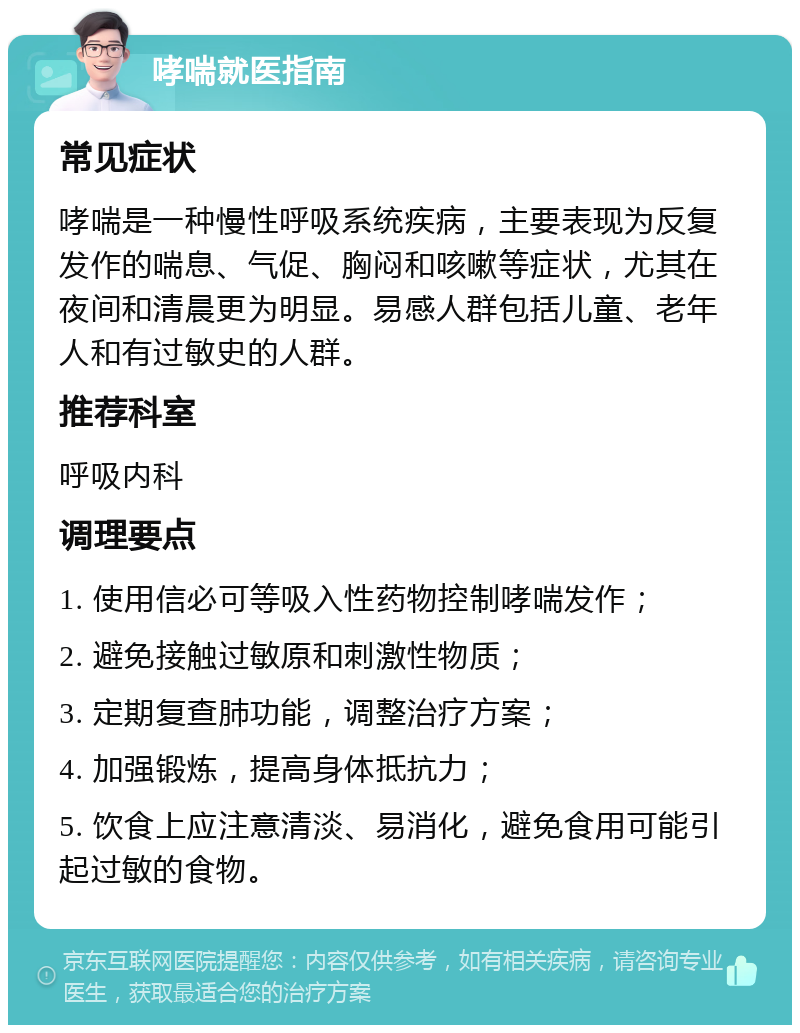 哮喘就医指南 常见症状 哮喘是一种慢性呼吸系统疾病，主要表现为反复发作的喘息、气促、胸闷和咳嗽等症状，尤其在夜间和清晨更为明显。易感人群包括儿童、老年人和有过敏史的人群。 推荐科室 呼吸内科 调理要点 1. 使用信必可等吸入性药物控制哮喘发作； 2. 避免接触过敏原和刺激性物质； 3. 定期复查肺功能，调整治疗方案； 4. 加强锻炼，提高身体抵抗力； 5. 饮食上应注意清淡、易消化，避免食用可能引起过敏的食物。