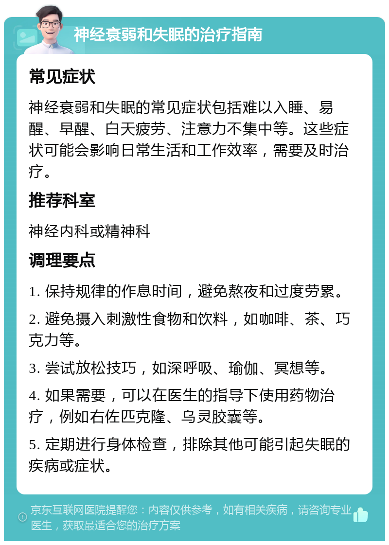 神经衰弱和失眠的治疗指南 常见症状 神经衰弱和失眠的常见症状包括难以入睡、易醒、早醒、白天疲劳、注意力不集中等。这些症状可能会影响日常生活和工作效率，需要及时治疗。 推荐科室 神经内科或精神科 调理要点 1. 保持规律的作息时间，避免熬夜和过度劳累。 2. 避免摄入刺激性食物和饮料，如咖啡、茶、巧克力等。 3. 尝试放松技巧，如深呼吸、瑜伽、冥想等。 4. 如果需要，可以在医生的指导下使用药物治疗，例如右佐匹克隆、乌灵胶囊等。 5. 定期进行身体检查，排除其他可能引起失眠的疾病或症状。