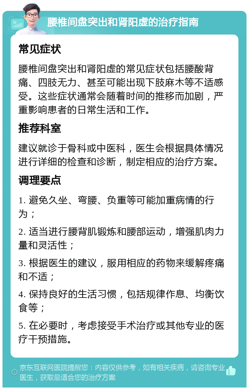 腰椎间盘突出和肾阳虚的治疗指南 常见症状 腰椎间盘突出和肾阳虚的常见症状包括腰酸背痛、四肢无力、甚至可能出现下肢麻木等不适感受。这些症状通常会随着时间的推移而加剧，严重影响患者的日常生活和工作。 推荐科室 建议就诊于骨科或中医科，医生会根据具体情况进行详细的检查和诊断，制定相应的治疗方案。 调理要点 1. 避免久坐、弯腰、负重等可能加重病情的行为； 2. 适当进行腰背肌锻炼和腰部运动，增强肌肉力量和灵活性； 3. 根据医生的建议，服用相应的药物来缓解疼痛和不适； 4. 保持良好的生活习惯，包括规律作息、均衡饮食等； 5. 在必要时，考虑接受手术治疗或其他专业的医疗干预措施。