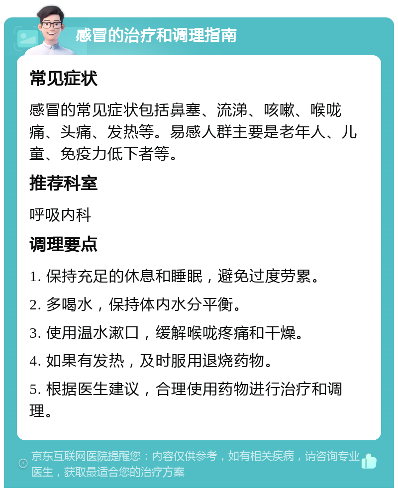 感冒的治疗和调理指南 常见症状 感冒的常见症状包括鼻塞、流涕、咳嗽、喉咙痛、头痛、发热等。易感人群主要是老年人、儿童、免疫力低下者等。 推荐科室 呼吸内科 调理要点 1. 保持充足的休息和睡眠，避免过度劳累。 2. 多喝水，保持体内水分平衡。 3. 使用温水漱口，缓解喉咙疼痛和干燥。 4. 如果有发热，及时服用退烧药物。 5. 根据医生建议，合理使用药物进行治疗和调理。