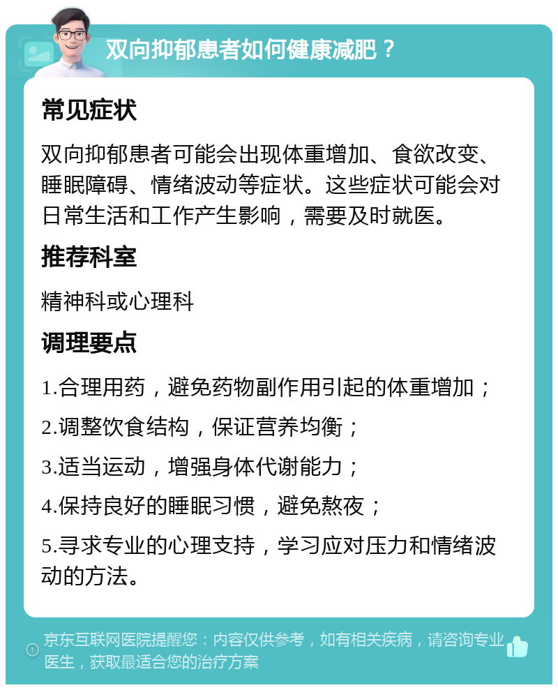 双向抑郁患者如何健康减肥？ 常见症状 双向抑郁患者可能会出现体重增加、食欲改变、睡眠障碍、情绪波动等症状。这些症状可能会对日常生活和工作产生影响，需要及时就医。 推荐科室 精神科或心理科 调理要点 1.合理用药，避免药物副作用引起的体重增加； 2.调整饮食结构，保证营养均衡； 3.适当运动，增强身体代谢能力； 4.保持良好的睡眠习惯，避免熬夜； 5.寻求专业的心理支持，学习应对压力和情绪波动的方法。